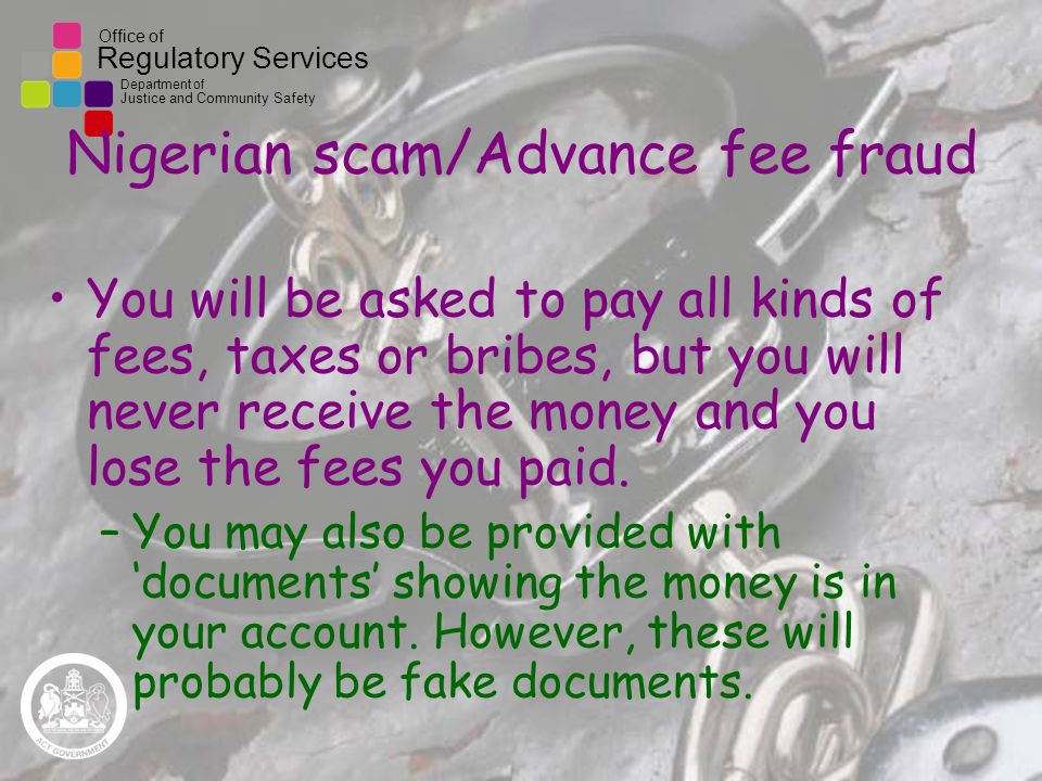 Office of Regulatory Services Department of Justice and Community Safety Nigerian scam/Advance fee fraud You will be asked to pay all kinds of fees, taxes or bribes, but you will never receive the money and you lose the fees you paid.
