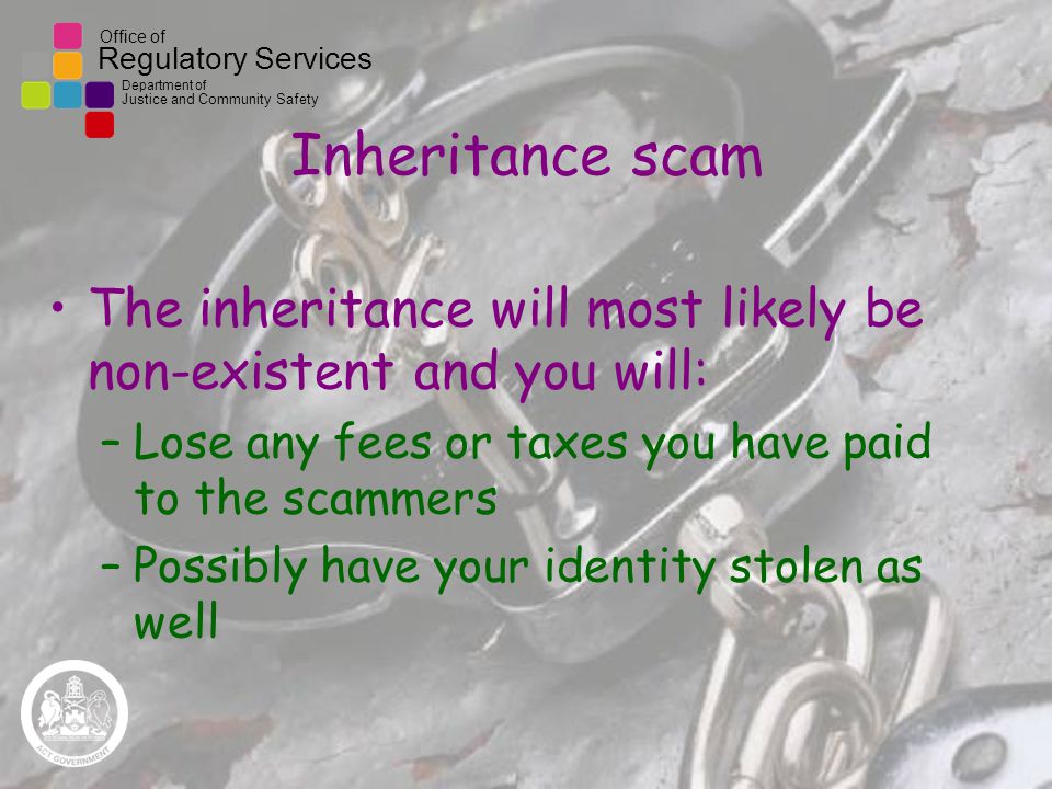 Office of Regulatory Services Department of Justice and Community Safety Inheritance scam The inheritance will most likely be non-existent and you will: –Lose any fees or taxes you have paid to the scammers –Possibly have your identity stolen as well