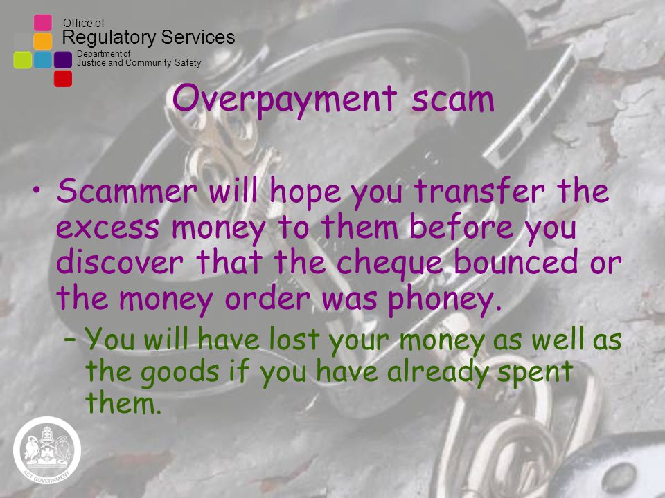 Office of Regulatory Services Department of Justice and Community Safety Overpayment scam Scammer will hope you transfer the excess money to them before you discover that the cheque bounced or the money order was phoney.