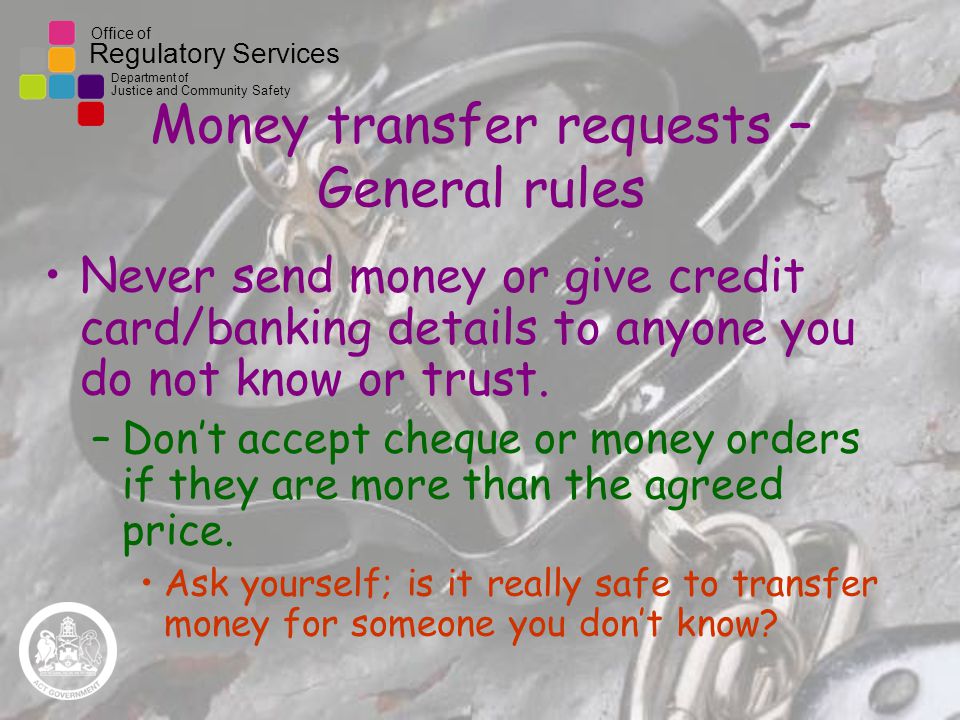 Office of Regulatory Services Department of Justice and Community Safety Money transfer requests – General rules Never send money or give credit card/banking details to anyone you do not know or trust.