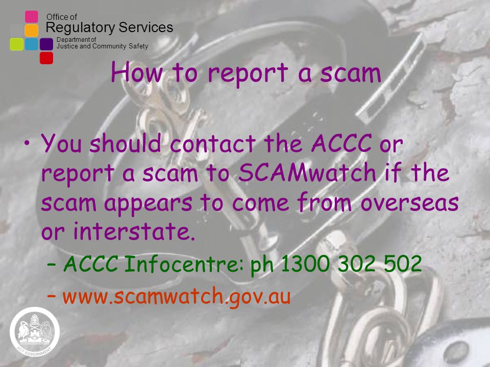 Office of Regulatory Services Department of Justice and Community Safety How to report a scam You should contact the ACCC or report a scam to SCAMwatch if the scam appears to come from overseas or interstate.