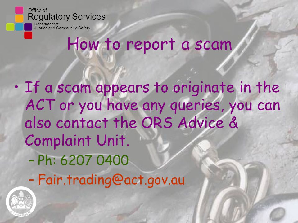 Office of Regulatory Services Department of Justice and Community Safety How to report a scam If a scam appears to originate in the ACT or you have any queries, you can also contact the ORS Advice & Complaint Unit.