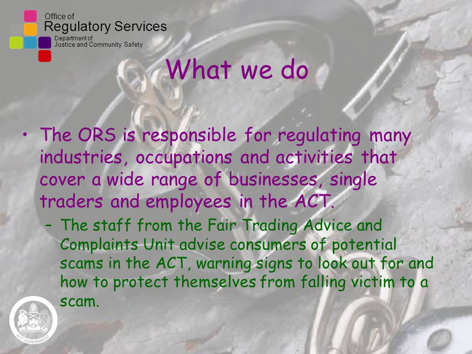 Office of Regulatory Services Department of Justice and Community Safety What we do The ORS is responsible for regulating many industries, occupations and activities that cover a wide range of businesses, single traders and employees in the ACT.