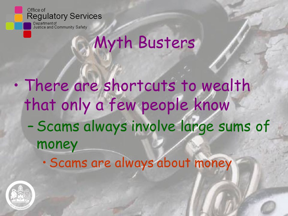 Office of Regulatory Services Department of Justice and Community Safety Myth Busters There are shortcuts to wealth that only a few people know –Scams always involve large sums of money Scams are always about money