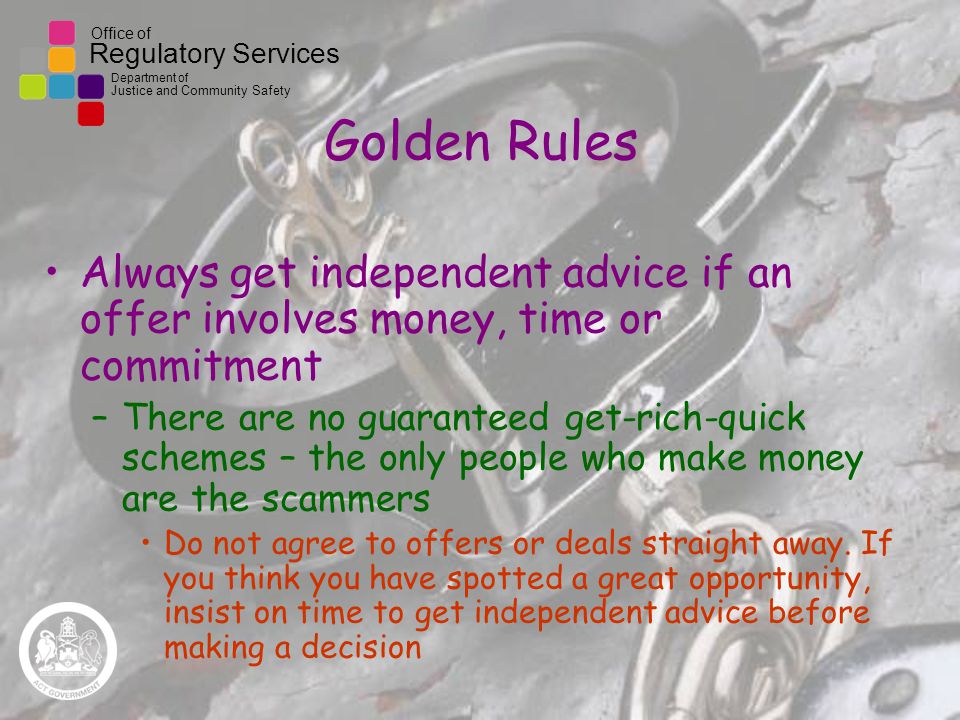 Office of Regulatory Services Department of Justice and Community Safety Golden Rules Always get independent advice if an offer involves money, time or commitment –There are no guaranteed get-rich-quick schemes – the only people who make money are the scammers Do not agree to offers or deals straight away.