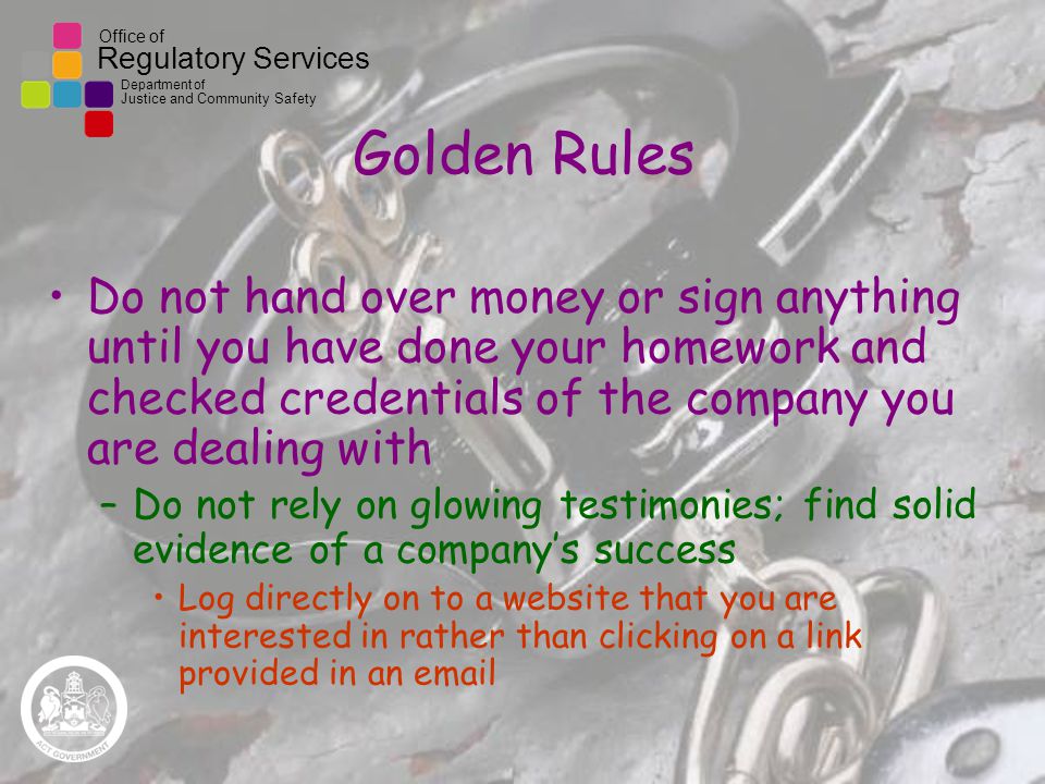Office of Regulatory Services Department of Justice and Community Safety Golden Rules Do not hand over money or sign anything until you have done your homework and checked credentials of the company you are dealing with –Do not rely on glowing testimonies; find solid evidence of a company’s success Log directly on to a website that you are interested in rather than clicking on a link provided in an