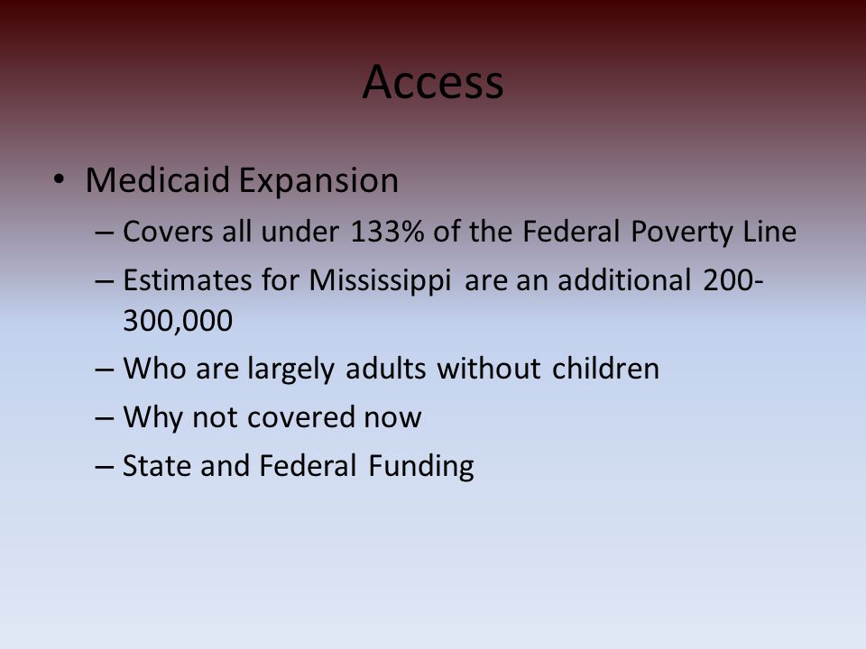 Access Medicaid Expansion – Covers all under 133% of the Federal Poverty Line – Estimates for Mississippi are an additional ,000 – Who are largely adults without children – Why not covered now – State and Federal Funding
