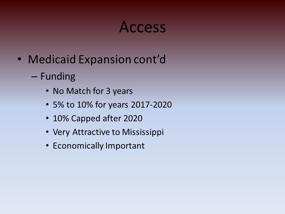 Access Medicaid Expansion cont’d – Funding No Match for 3 years 5% to 10% for years % Capped after 2020 Very Attractive to Mississippi Economically Important