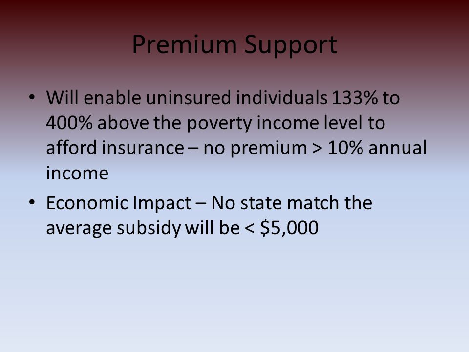 Premium Support Will enable uninsured individuals 133% to 400% above the poverty income level to afford insurance – no premium > 10% annual income Economic Impact – No state match the average subsidy will be < $5,000