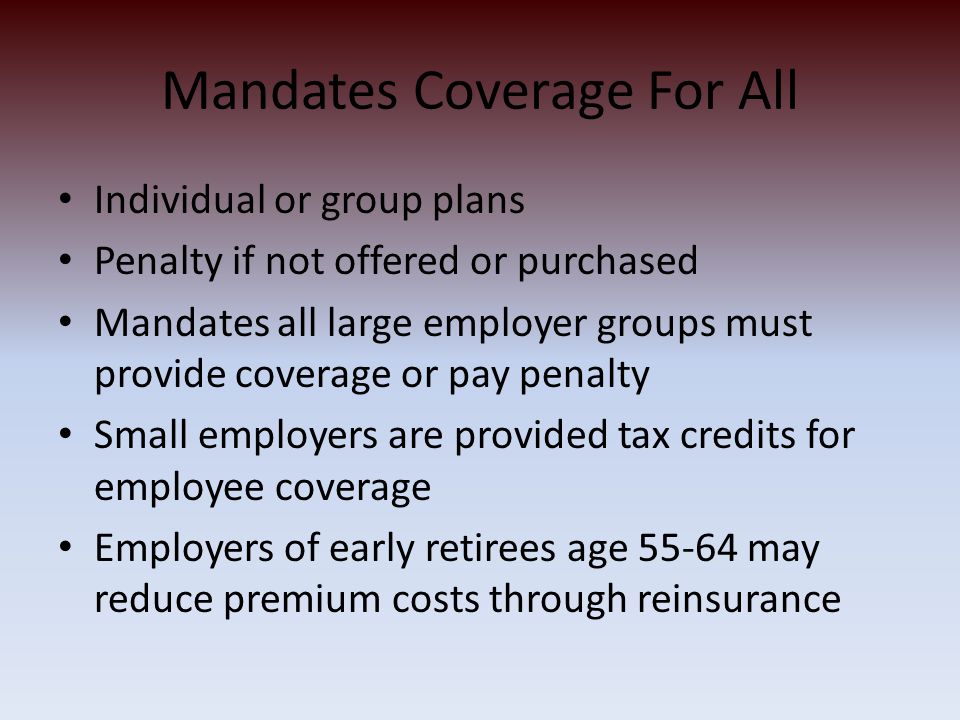 Mandates Coverage For All Individual or group plans Penalty if not offered or purchased Mandates all large employer groups must provide coverage or pay penalty Small employers are provided tax credits for employee coverage Employers of early retirees age may reduce premium costs through reinsurance