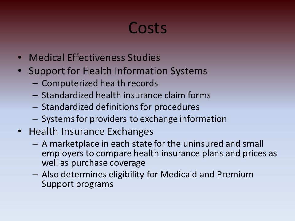 Costs Medical Effectiveness Studies Support for Health Information Systems – Computerized health records – Standardized health insurance claim forms – Standardized definitions for procedures – Systems for providers to exchange information Health Insurance Exchanges – A marketplace in each state for the uninsured and small employers to compare health insurance plans and prices as well as purchase coverage – Also determines eligibility for Medicaid and Premium Support programs