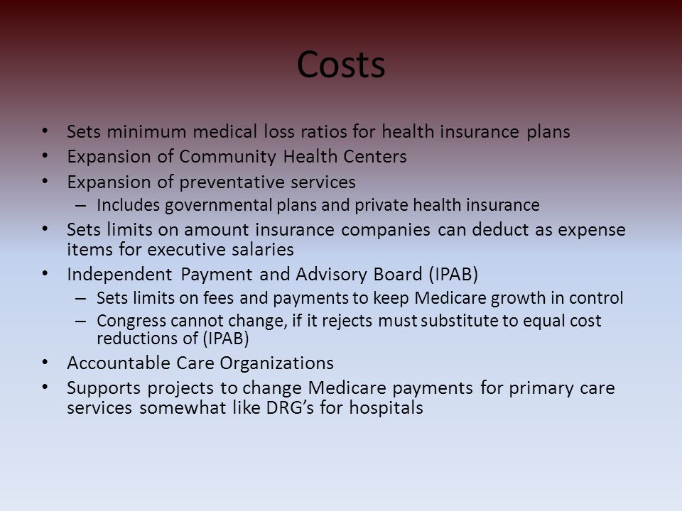 Costs Sets minimum medical loss ratios for health insurance plans Expansion of Community Health Centers Expansion of preventative services – Includes governmental plans and private health insurance Sets limits on amount insurance companies can deduct as expense items for executive salaries Independent Payment and Advisory Board (IPAB) – Sets limits on fees and payments to keep Medicare growth in control – Congress cannot change, if it rejects must substitute to equal cost reductions of (IPAB) Accountable Care Organizations Supports projects to change Medicare payments for primary care services somewhat like DRG’s for hospitals