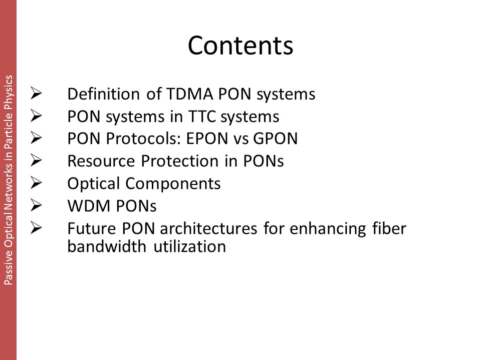 Passive Optical Networks in Particle Physics Contents  Definition of TDMA PON systems  PON systems in TTC systems  PON Protocols: EPON vs GPON  Resource Protection in PONs  Optical Components  WDM PONs  Future PON architectures for enhancing fiber bandwidth utilization