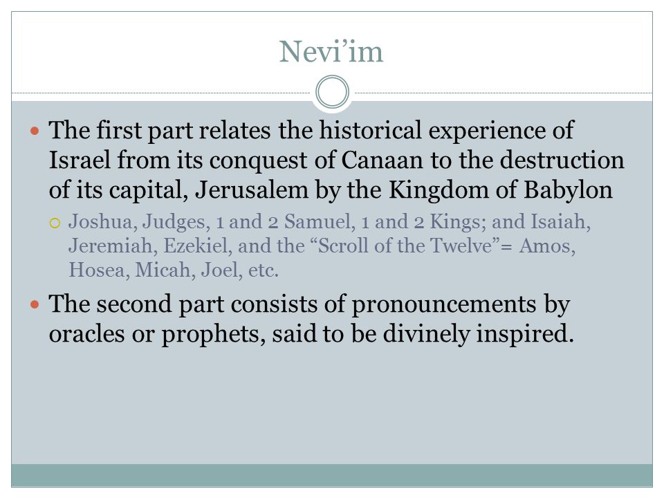 Nevi’im The first part relates the historical experience of Israel from its conquest of Canaan to the destruction of its capital, Jerusalem by the Kingdom of Babylon  Joshua, Judges, 1 and 2 Samuel, 1 and 2 Kings; and Isaiah, Jeremiah, Ezekiel, and the Scroll of the Twelve = Amos, Hosea, Micah, Joel, etc.