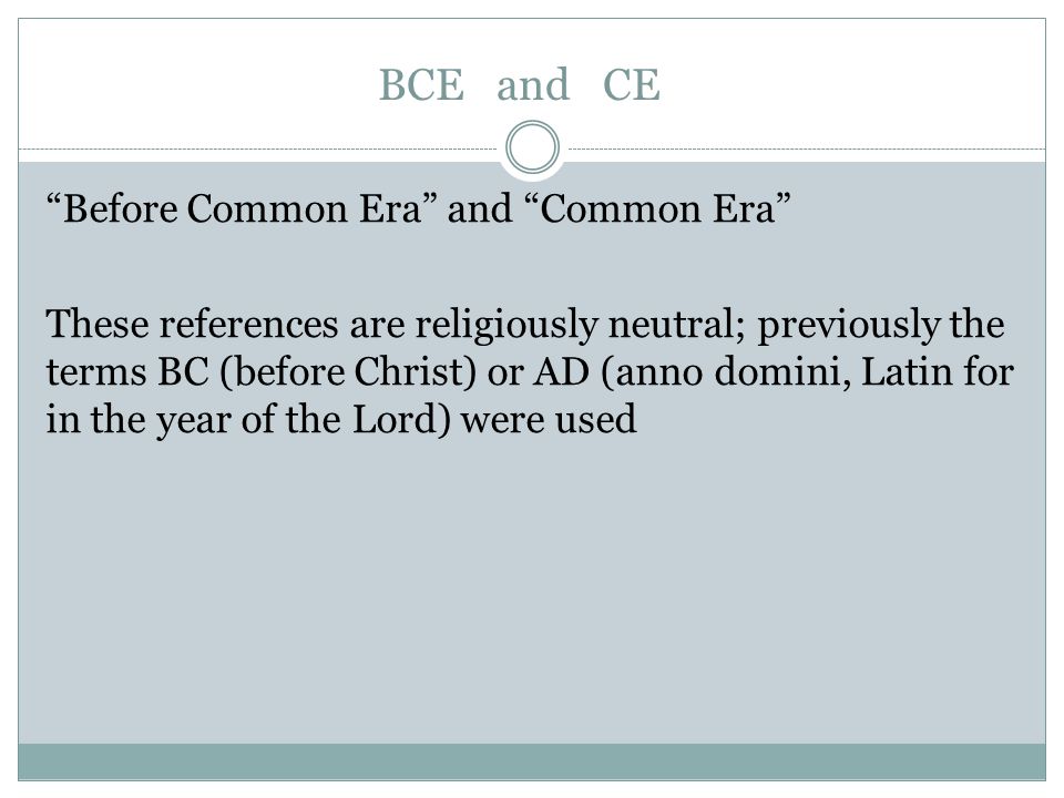 BCE and CE Before Common Era and Common Era These references are religiously neutral; previously the terms BC (before Christ) or AD (anno domini, Latin for in the year of the Lord) were used