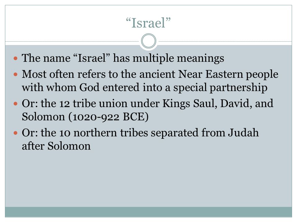 Israel The name Israel has multiple meanings Most often refers to the ancient Near Eastern people with whom God entered into a special partnership Or: the 12 tribe union under Kings Saul, David, and Solomon ( BCE) Or: the 10 northern tribes separated from Judah after Solomon