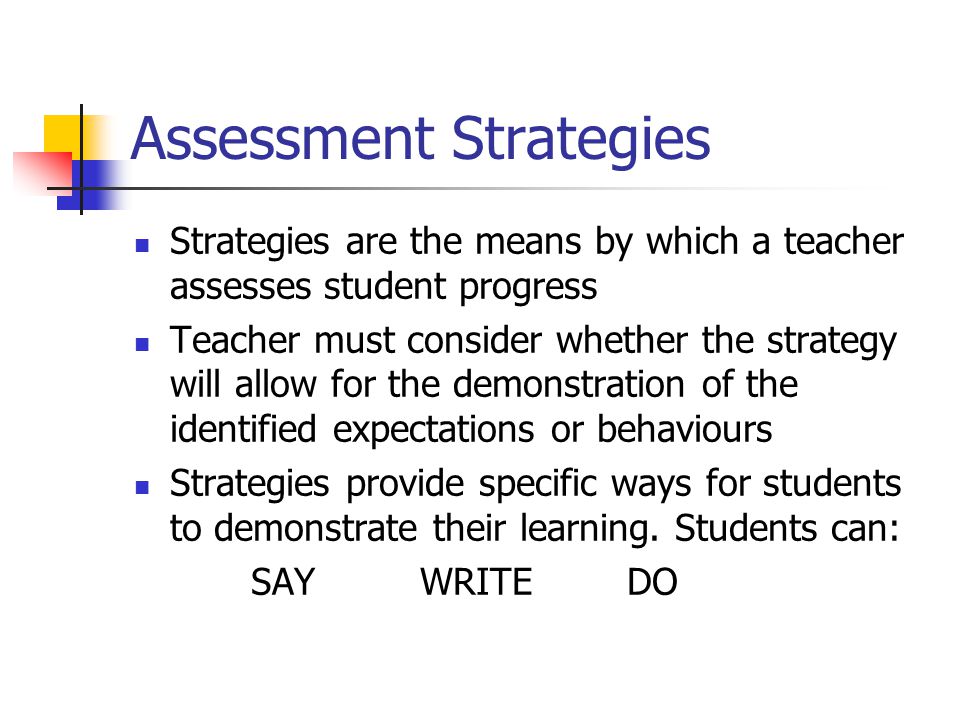 Assessment Strategies Strategies are the means by which a teacher assesses student progress Teacher must consider whether the strategy will allow for the demonstration of the identified expectations or behaviours Strategies provide specific ways for students to demonstrate their learning.