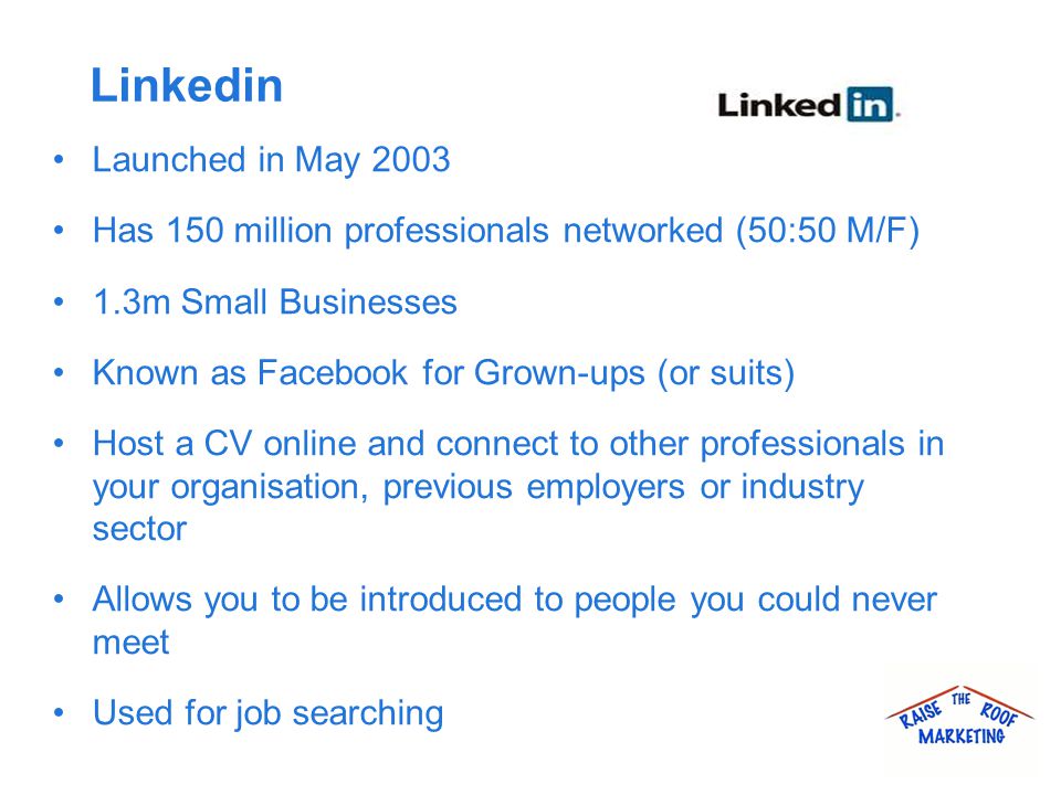 Linkedin Launched in May 2003 Has 150 million professionals networked (50:50 M/F) 1.3m Small Businesses Known as Facebook for Grown-ups (or suits) Host a CV online and connect to other professionals in your organisation, previous employers or industry sector Allows you to be introduced to people you could never meet Used for job searching