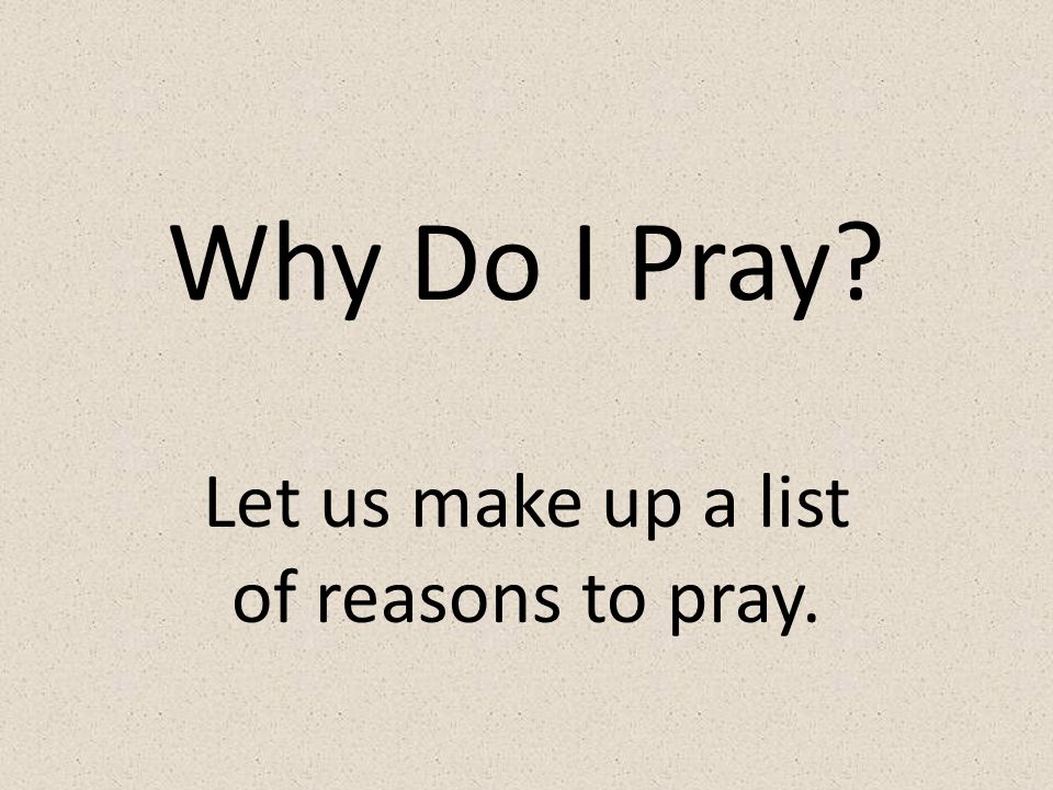 Why Do I Pray Let us make up a list of reasons to pray.