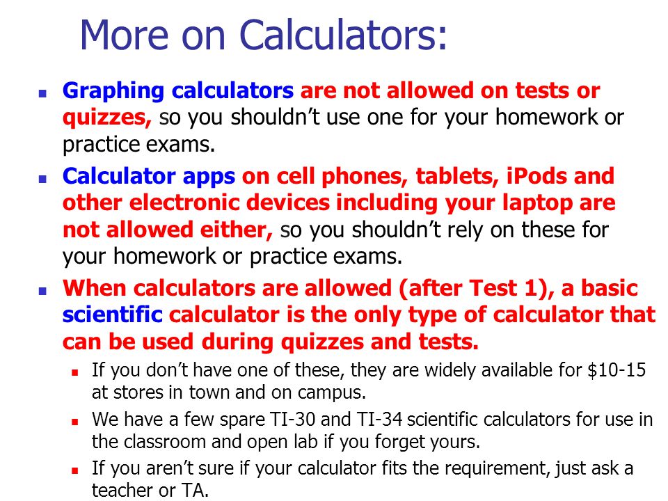 More on Calculators: Graphing calculators are not allowed on tests or quizzes, so you shouldn’t use one for your homework or practice exams.