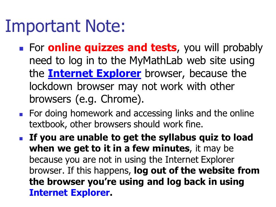 Important Note: For online quizzes and tests, you will probably need to log in to the MyMathLab web site using the Internet Explorer browser, because the lockdown browser may not work with other browsers (e.g.
