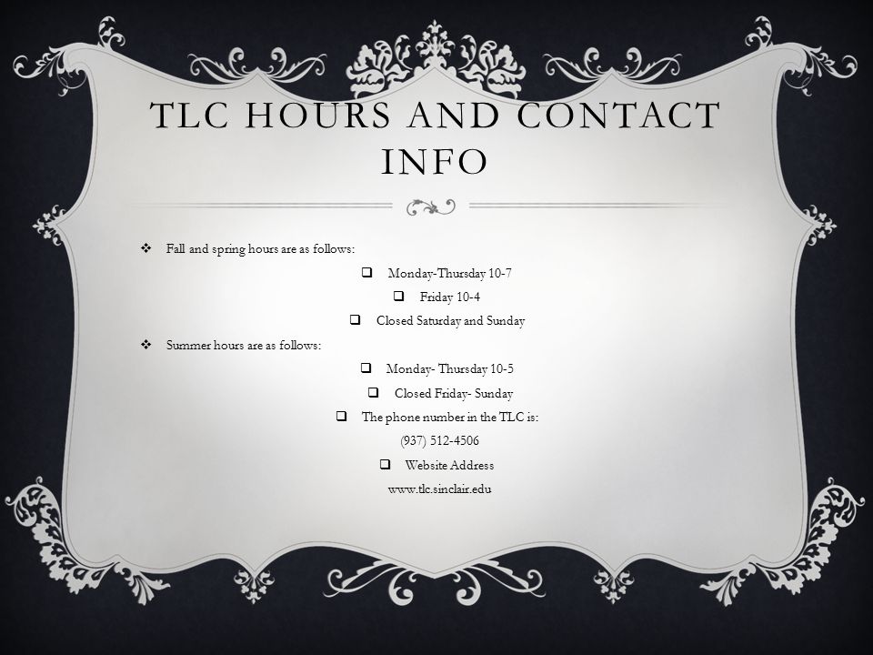 TLC HOURS AND CONTACT INFO  Fall and spring hours are as follows:  Monday-Thursday 10-7  Friday 10-4  Closed Saturday and Sunday  Summer hours are as follows:  Monday- Thursday 10-5  Closed Friday- Sunday  The phone number in the TLC is: (937)  Website Address