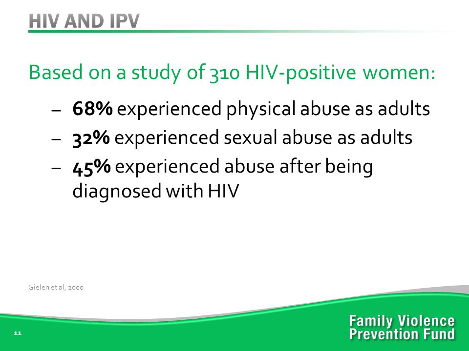 Based on a study of 310 HIV-positive women: – 68% experienced physical abuse as adults – 32% experienced sexual abuse as adults – 45% experienced abuse after being diagnosed with HIV 11 Gielen et al, 2000