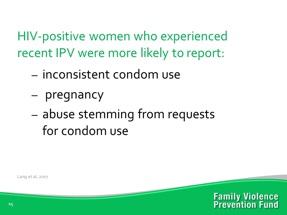 15 HIV-positive women who experienced recent IPV were more likely to report: – inconsistent condom use – pregnancy – abuse stemming from requests for condom use Lang et al, 2007