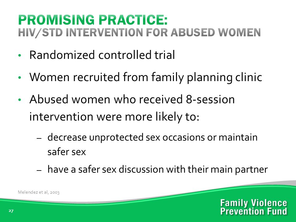 27 Randomized controlled trial Women recruited from family planning clinic Abused women who received 8-session intervention were more likely to: – decrease unprotected sex occasions or maintain safer sex – have a safer sex discussion with their main partner Melendez et al, 2003