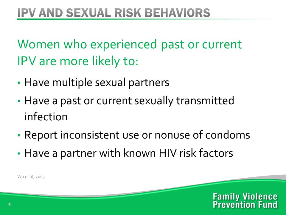Women who experienced past or current IPV are more likely to: Have multiple sexual partners Have a past or current sexually transmitted infection Report inconsistent use or nonuse of condoms Have a partner with known HIV risk factors 4 Wu et al, 2003