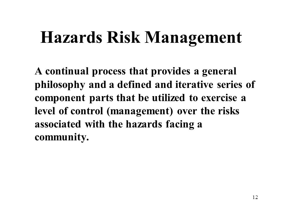 12 Hazards Risk Management A continual process that provides a general philosophy and a defined and iterative series of component parts that be utilized to exercise a level of control (management) over the risks associated with the hazards facing a community.