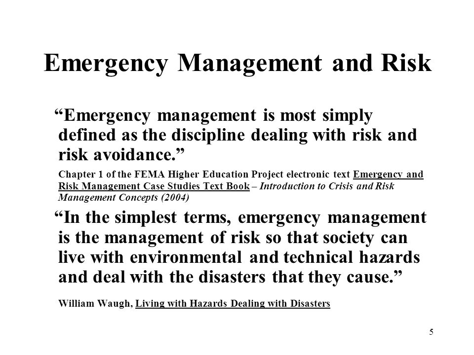 5 Emergency Management and Risk Emergency management is most simply defined as the discipline dealing with risk and risk avoidance. Chapter 1 of the FEMA Higher Education Project electronic text Emergency and Risk Management Case Studies Text Book – Introduction to Crisis and Risk Management Concepts (2004) In the simplest terms, emergency management is the management of risk so that society can live with environmental and technical hazards and deal with the disasters that they cause. William Waugh, Living with Hazards Dealing with Disasters