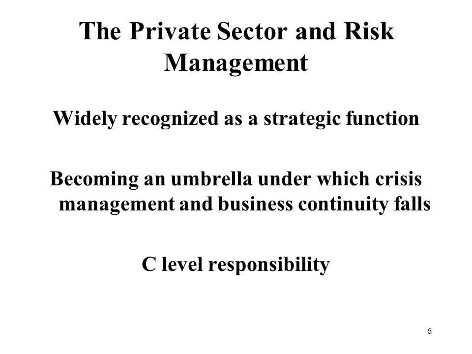 6 The Private Sector and Risk Management Widely recognized as a strategic function Becoming an umbrella under which crisis management and business continuity falls C level responsibility