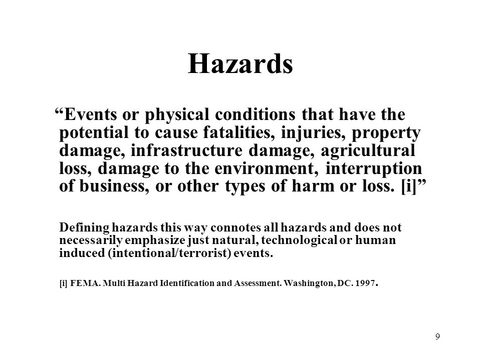 9 Hazards Events or physical conditions that have the potential to cause fatalities, injuries, property damage, infrastructure damage, agricultural loss, damage to the environment, interruption of business, or other types of harm or loss.