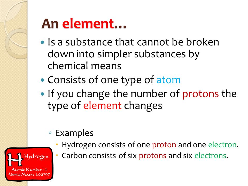 An element… Is a substance that cannot be broken down into simpler substances by chemical means Consists of one type of atom If you change the number of protons the type of element changes ◦ Examples  Hydrogen consists of one proton and one electron.