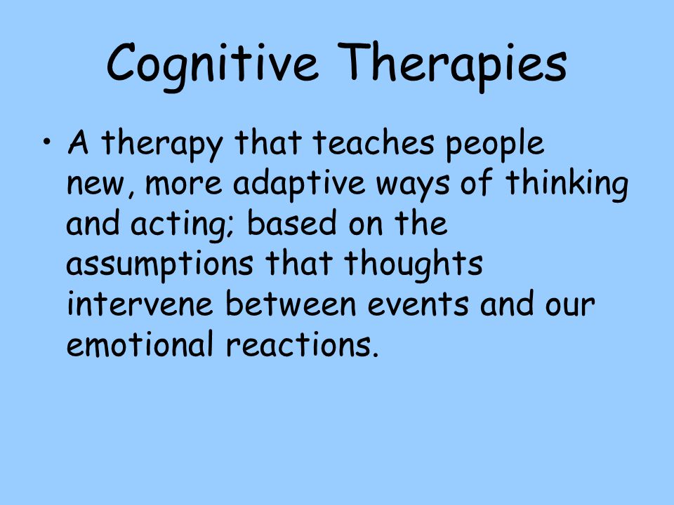 Cognitive Therapies A therapy that teaches people new, more adaptive ways of thinking and acting; based on the assumptions that thoughts intervene between events and our emotional reactions.