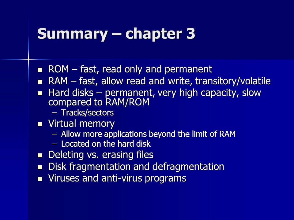 Summary – chapter 3 ROM – fast, read only and permanent ROM – fast, read only and permanent RAM – fast, allow read and write, transitory/volatile RAM – fast, allow read and write, transitory/volatile Hard disks – permanent, very high capacity, slow compared to RAM/ROM Hard disks – permanent, very high capacity, slow compared to RAM/ROM –Tracks/sectors Virtual memory Virtual memory –Allow more applications beyond the limit of RAM –Located on the hard disk Deleting vs.