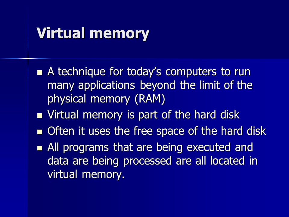 Virtual memory A technique for today’s computers to run many applications beyond the limit of the physical memory (RAM) A technique for today’s computers to run many applications beyond the limit of the physical memory (RAM) Virtual memory is part of the hard disk Virtual memory is part of the hard disk Often it uses the free space of the hard disk Often it uses the free space of the hard disk All programs that are being executed and data are being processed are all located in virtual memory.