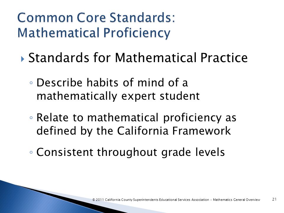  Standards for Mathematical Practice ◦ Describe habits of mind of a mathematically expert student ◦ Relate to mathematical proficiency as defined by the California Framework ◦ Consistent throughout grade levels 21 © 2011 California County Superintendents Educational Services Association Mathematics General Overview