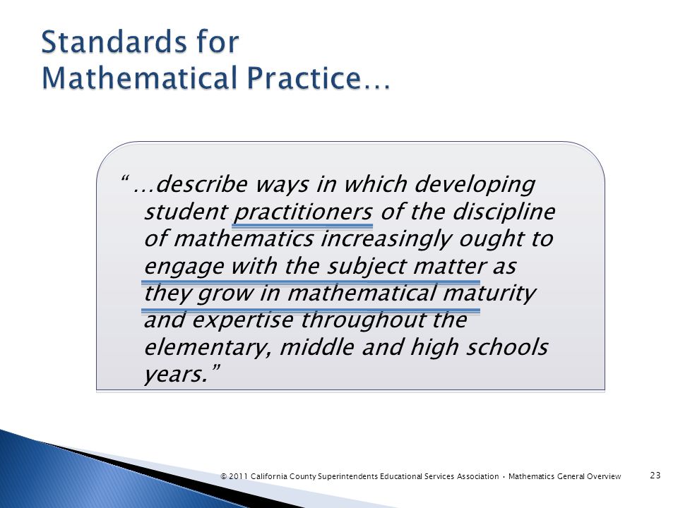 …describe ways in which developing student practitioners of the discipline of mathematics increasingly ought to engage with the subject matter as they grow in mathematical maturity and expertise throughout the elementary, middle and high schools years. 23 © 2011 California County Superintendents Educational Services Association Mathematics General Overview