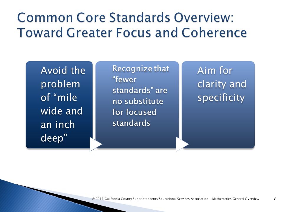 3 Avoid the problem of mile wide and an inch deep Recognize that fewer standards are no substitute for focused standards Aim for clarity and specificity © 2011 California County Superintendents Educational Services Association Mathematics General Overview