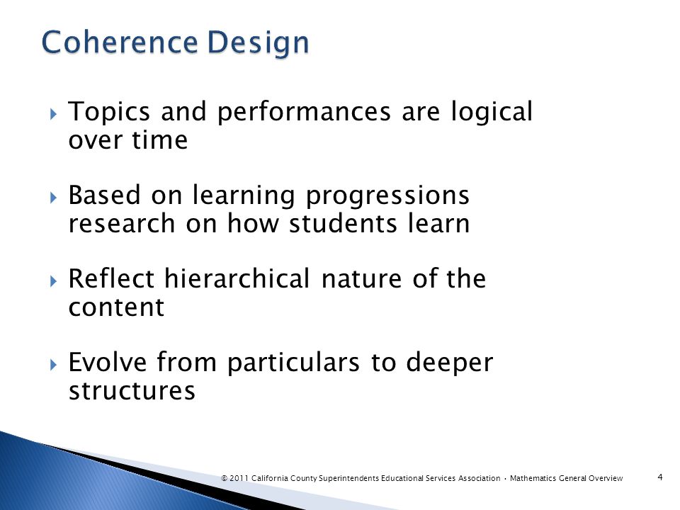  Topics and performances are logical over time  Based on learning progressions research on how students learn  Reflect hierarchical nature of the content  Evolve from particulars to deeper structures 4 © 2011 California County Superintendents Educational Services Association Mathematics General Overview