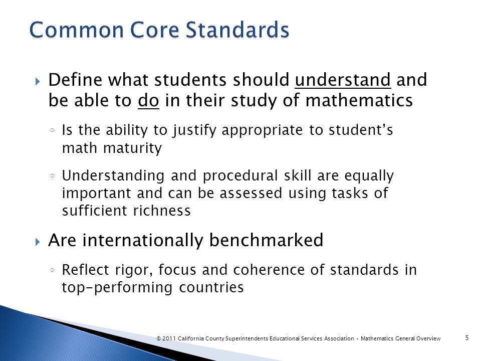  Define what students should understand and be able to do in their study of mathematics ◦ Is the ability to justify appropriate to student’s math maturity ◦ Understanding and procedural skill are equally important and can be assessed using tasks of sufficient richness  Are internationally benchmarked ◦ Reflect rigor, focus and coherence of standards in top-performing countries 5 © 2011 California County Superintendents Educational Services Association Mathematics General Overview