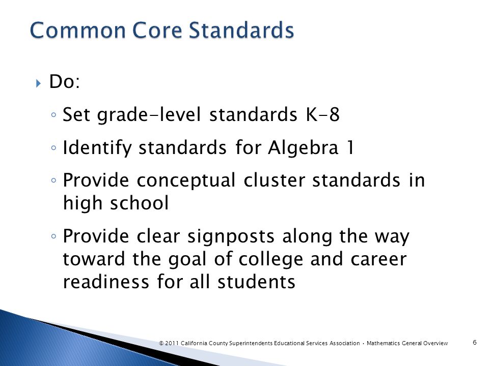  Do: ◦ Set grade-level standards K-8 ◦ Identify standards for Algebra 1 ◦ Provide conceptual cluster standards in high school ◦ Provide clear signposts along the way toward the goal of college and career readiness for all students 6 © 2011 California County Superintendents Educational Services Association Mathematics General Overview