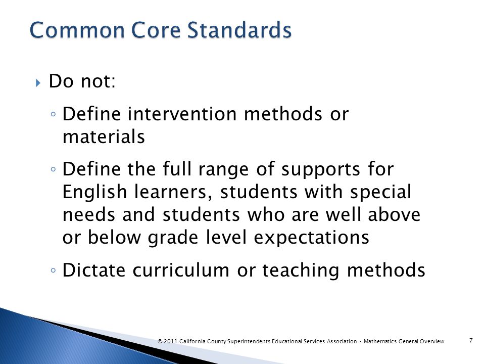  Do not: ◦ Define intervention methods or materials ◦ Define the full range of supports for English learners, students with special needs and students who are well above or below grade level expectations ◦ Dictate curriculum or teaching methods 7 © 2011 California County Superintendents Educational Services Association Mathematics General Overview