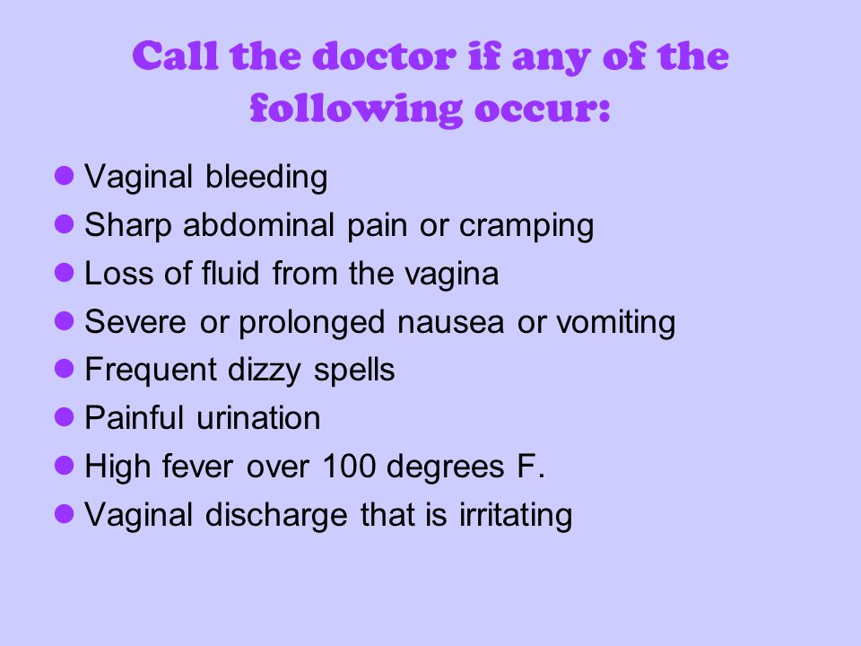 Call the doctor if any of the following occur: Vaginal bleeding Sharp abdominal pain or cramping Loss of fluid from the vagina Severe or prolonged nausea or vomiting Frequent dizzy spells Painful urination High fever over 100 degrees F.