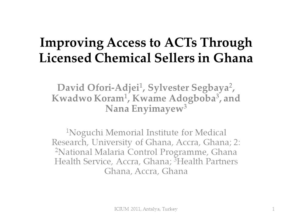 Improving Access to ACTs Through Licensed Chemical Sellers in Ghana David Ofori-Adjei 1, Sylvester Segbaya 2, Kwadwo Koram 1, Kwame Adogboba 3, and Nana Enyimayew 3 1 Noguchi Memorial Institute for Medical Research, University of Ghana, Accra, Ghana; 2: 2 National Malaria Control Programme, Ghana Health Service, Accra, Ghana; 3 Health Partners Ghana, Accra, Ghana ICIUM 2011, Antalya, Turkey1