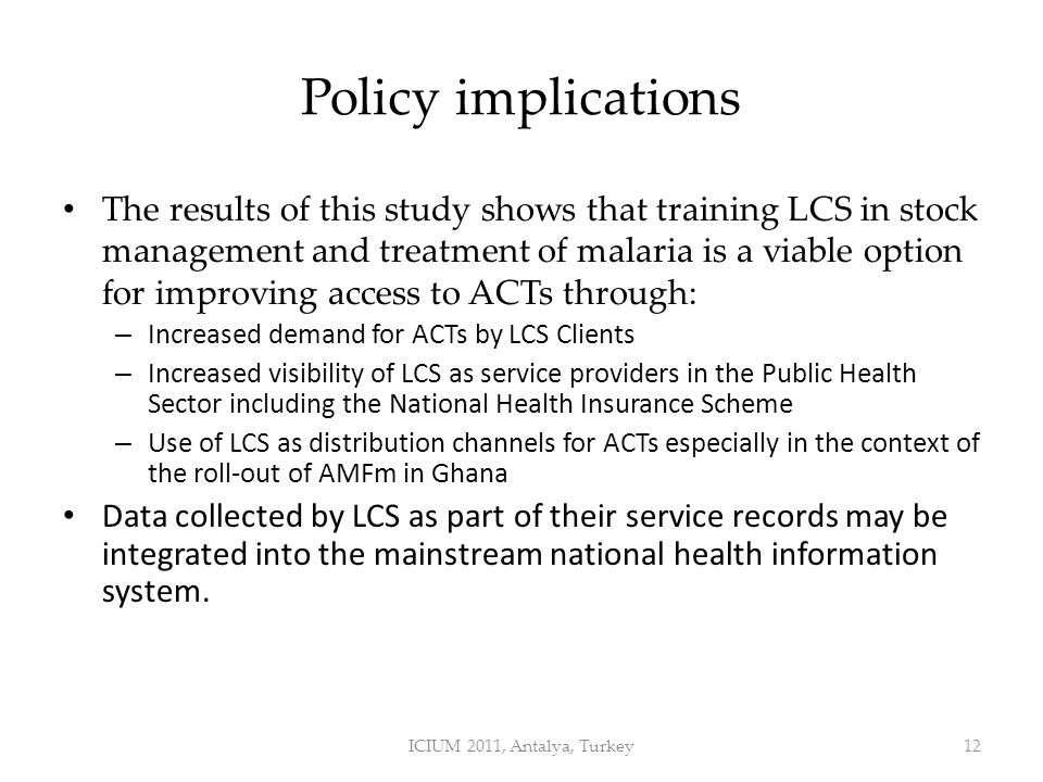 Policy implications The results of this study shows that training LCS in stock management and treatment of malaria is a viable option for improving access to ACTs through: – Increased demand for ACTs by LCS Clients – Increased visibility of LCS as service providers in the Public Health Sector including the National Health Insurance Scheme – Use of LCS as distribution channels for ACTs especially in the context of the roll-out of AMFm in Ghana Data collected by LCS as part of their service records may be integrated into the mainstream national health information system.