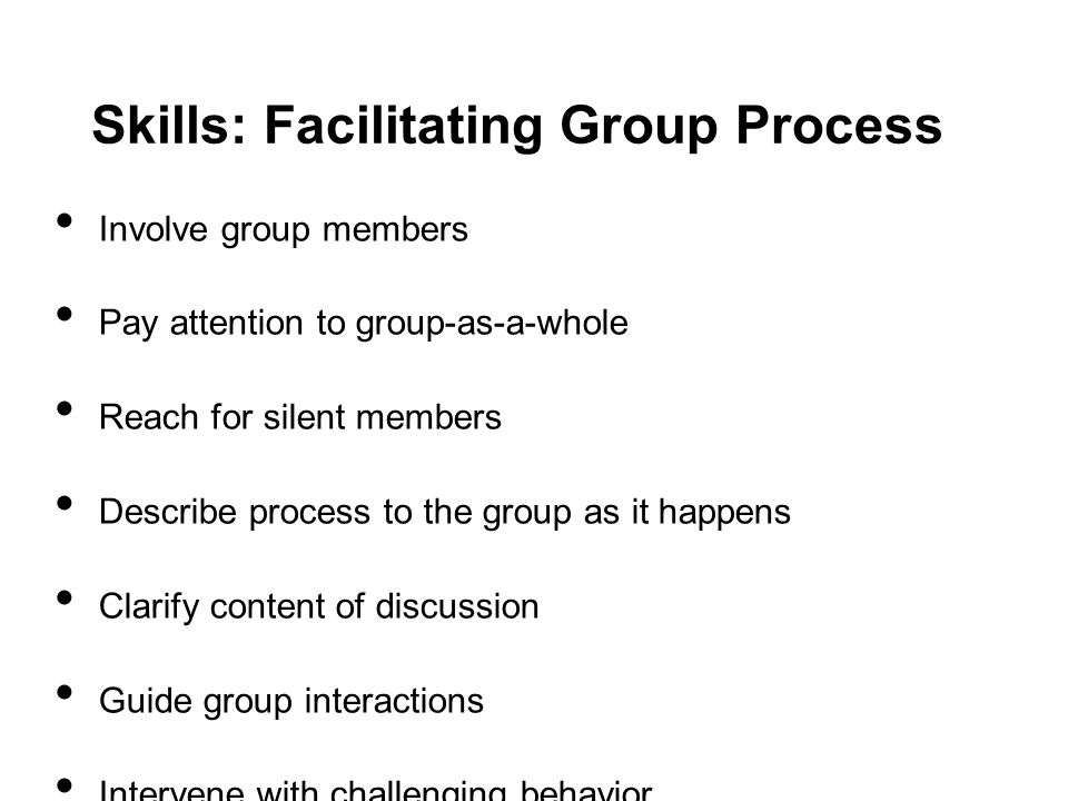 Skills: Facilitating Group Process Involve group members Pay attention to group-as-a-whole Reach for silent members Describe process to the group as it happens Clarify content of discussion Guide group interactions Intervene with challenging behavior