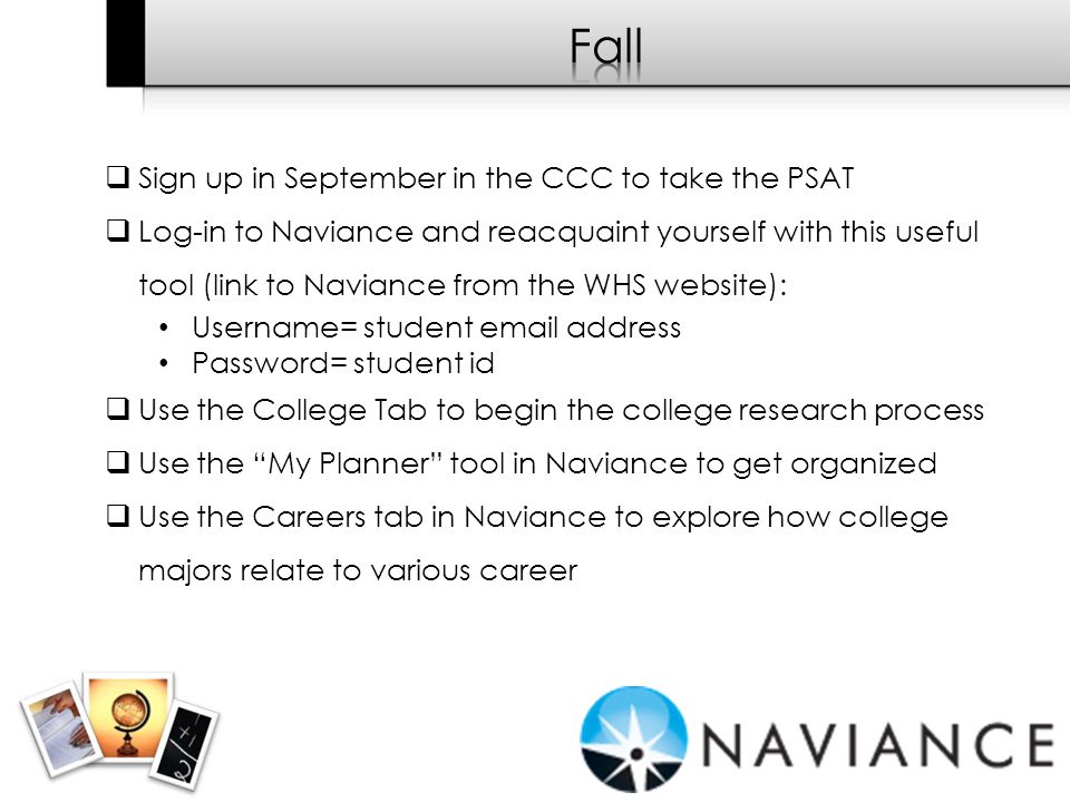  Sign up in September in the CCC to take the PSAT  Log-in to Naviance and reacquaint yourself with this useful tool (link to Naviance from the WHS website): Username= student  address Password= student id  Use the College Tab to begin the college research process  Use the My Planner tool in Naviance to get organized  Use the Careers tab in Naviance to explore how college majors relate to various career